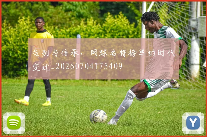 告别与传承，网球名将榜单的时代变迁_20260704175409