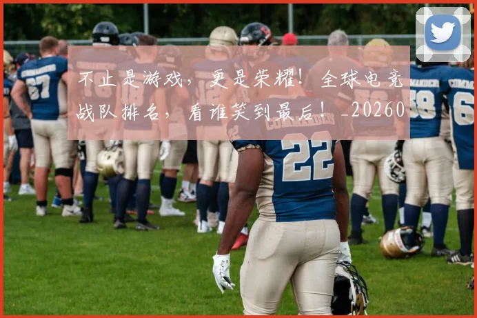 不止是游戏，更是荣耀！全球电竞战队排名，看谁笑到最后！_20260531151331