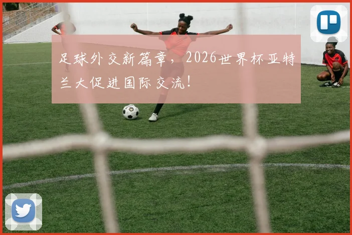 足球外交新篇章，2026世界杯亚特兰大促进国际交流！
