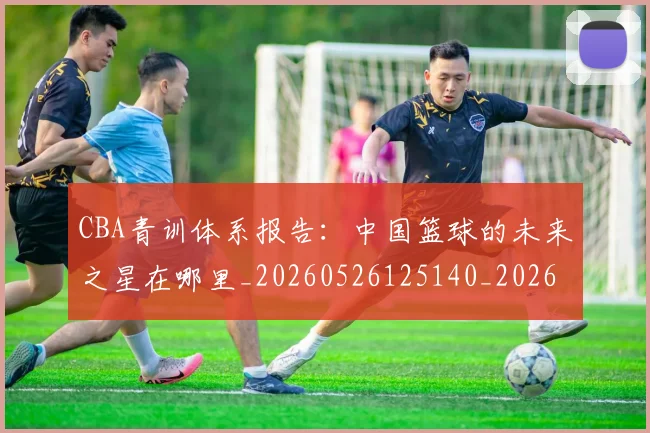 CBA青训体系报告:中国篮球的未来之星在哪里_20260526125140_20260702163741