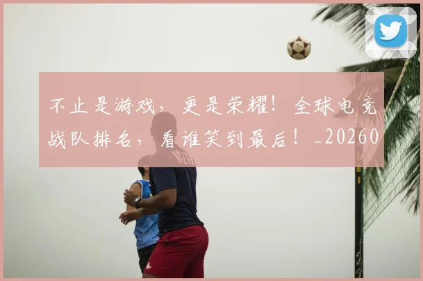 不止是游戏,更是荣耀!全球电竞战队排名,看谁笑到最后!_20260531151331