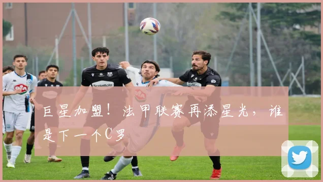 巨星加盟！法甲联赛再添星光，谁是下一个C罗
