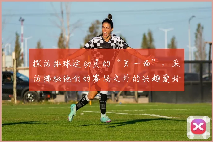探访排球运动员的“另一面”,采访揭秘他们的赛场之外的兴趣爱好