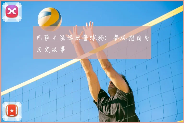 巴萨主场诺坎普球场:参观指南与历史故事