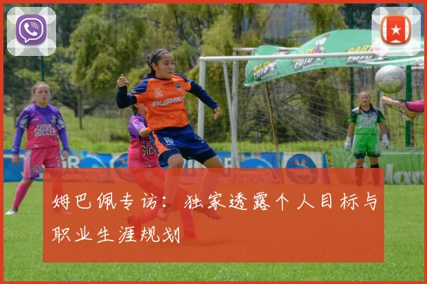 姆巴佩专访:独家透露个人目标与职业生涯规划