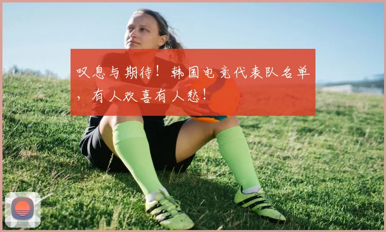 叹息与期待!韩国电竞代表队名单,有人欢喜有人愁!