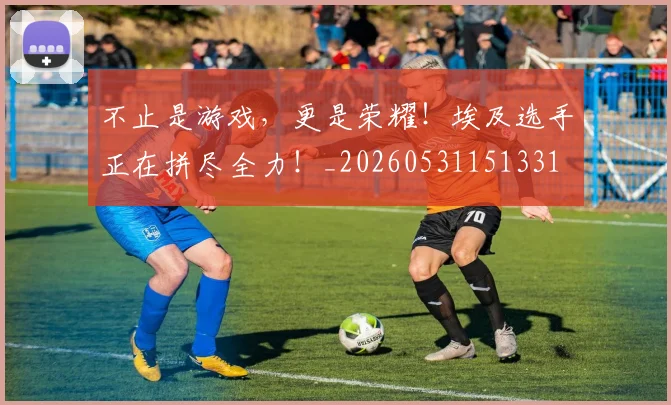 不止是游戏,更是荣耀!埃及选手正在拼尽全力!_20260531151331
