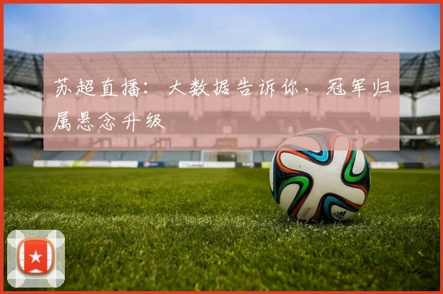 苏超直播:大数据告诉你,冠军归属悬念升级